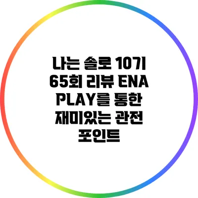 나는 솔로 10기 65회 리뷰: ENA PLAY를 통한 재미있는 관전 포인트