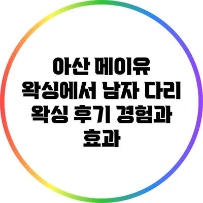 아산 메이유 왁싱에서 남자 다리 왁싱 후기: 경험과 효과