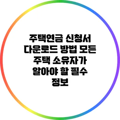 주택연금 신청서 다운로드 방법: 모든 주택 소유자가 알아야 할 필수 정보