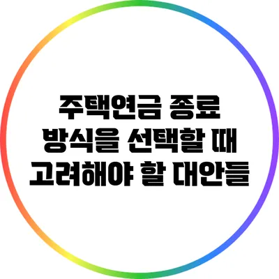 주택연금 종료 방식을 선택할 때 고려해야 할 대안들