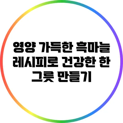 영양 가득한 흑마늘 레시피로 건강한 한 그릇 만들기