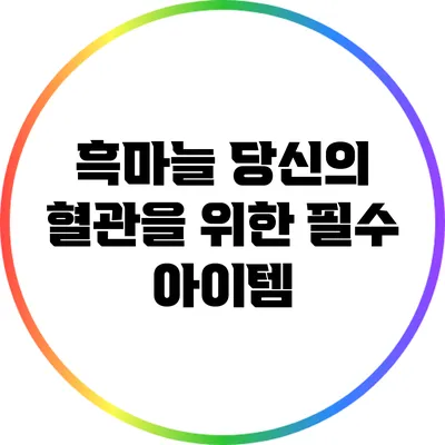 흑마늘: 당신의 혈관을 위한 필수 아이템