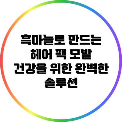 흑마늘로 만드는 헤어 팩: 모발 건강을 위한 완벽한 솔루션