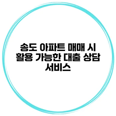 송도 아파트 매매 시 활용 가능한 대출 상담 서비스