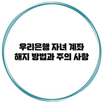 우리은행 자녀 계좌 해지 방법과 주의 사항