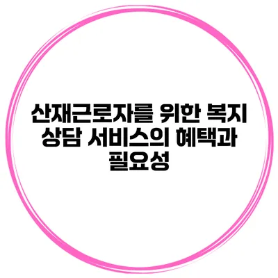산재근로자를 위한 복지 상담 서비스의 혜택과 필요성