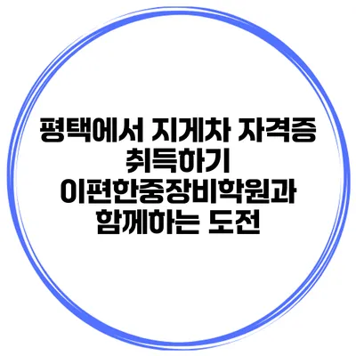 평택에서 지게차 자격증 취득하기: 이편한중장비학원과 함께하는 도전